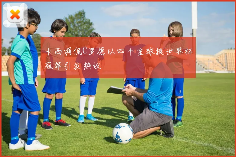 卡西调侃C罗愿以四个金球换世界杯冠军引发热议