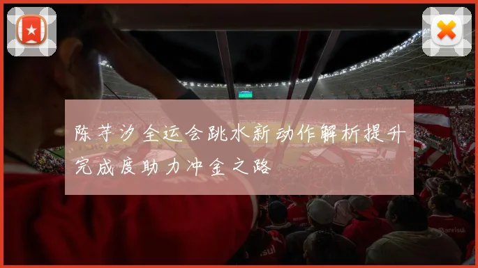 陈芋汐全运会跳水新动作解析提升完成度助力冲金之路