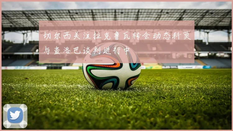 切尔西关注拉克鲁瓦转会动态科莫与查洛巴谈判进行中