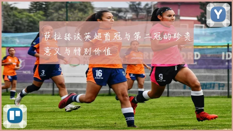 萨拉赫谈英超首冠与第二冠的珍贵意义与特别价值