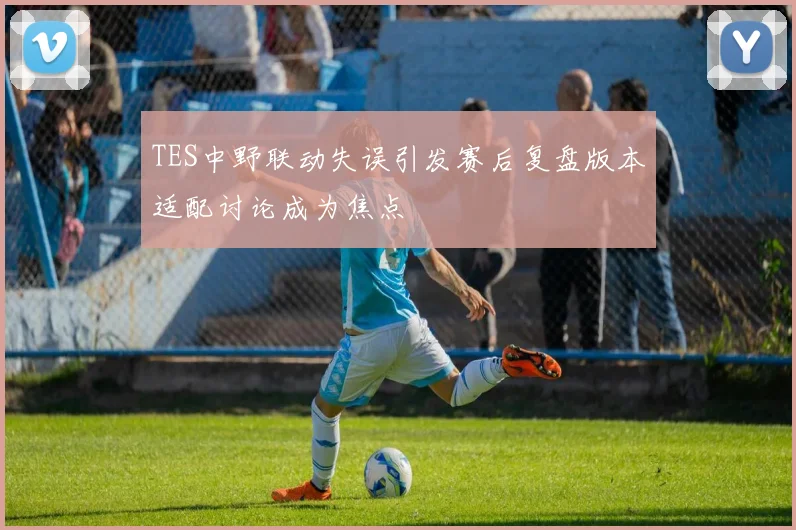 TES中野联动失误引发赛后复盘版本适配讨论成为焦点