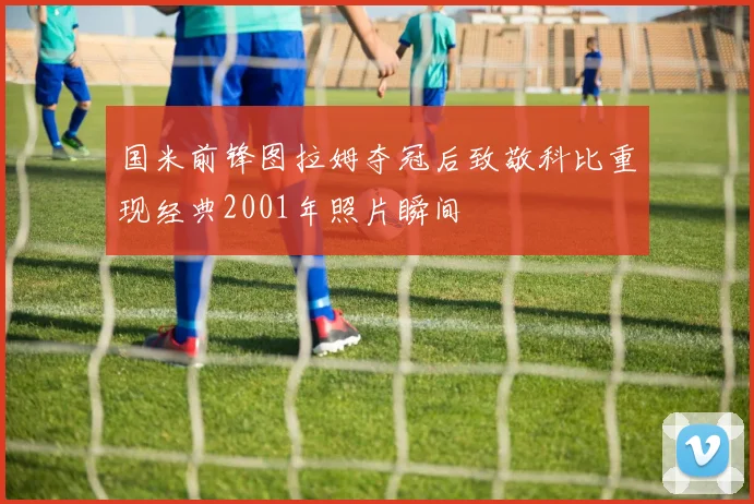 国米前锋图拉姆夺冠后致敬科比重现经典2001年照片瞬间