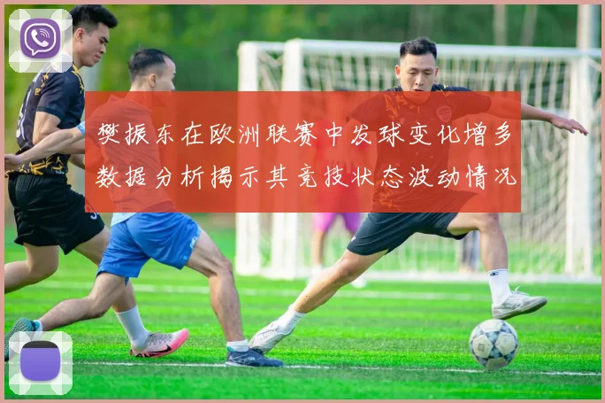 樊振东在欧洲联赛中发球变化增多数据分析揭示其竞技状态波动情况