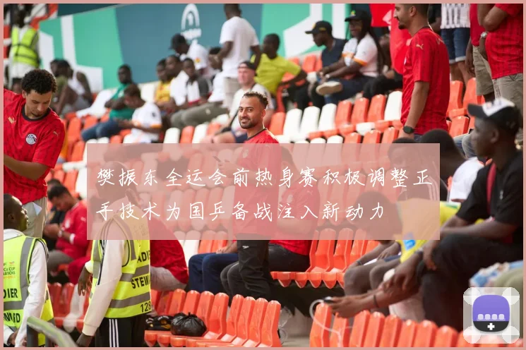 樊振东全运会前热身赛积极调整正手技术为国乒备战注入新动力