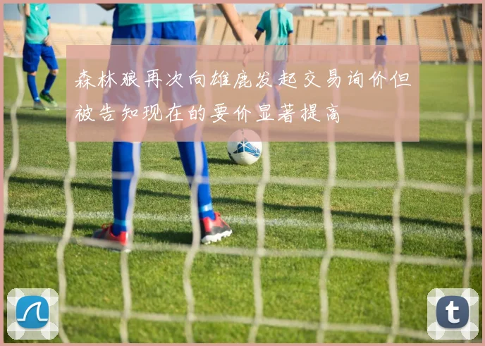 森林狼再次向雄鹿发起交易询价但被告知现在的要价显著提高