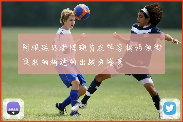 阿根廷记者揭晓首发阵容梅西领衔莫利纳梅迪纳出战劳塔罗