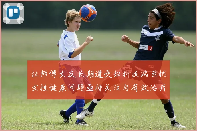 拉师傅女友长期遭受妇科疾病困扰女性健康问题亟待关注与有效治疗方案