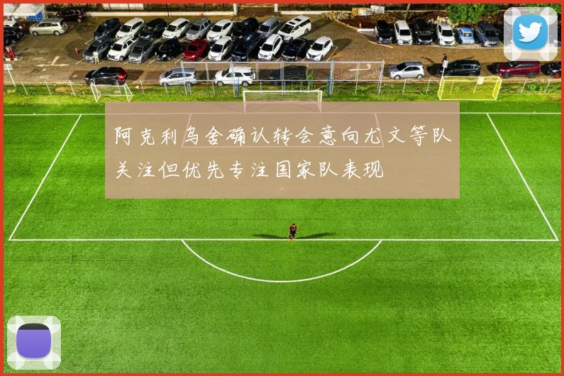 阿克利乌舍确认转会意向尤文等队关注但优先专注国家队表现
