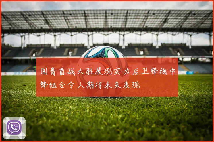 国青首战大胜展现实力后卫锋线中锋组合令人期待未来表现