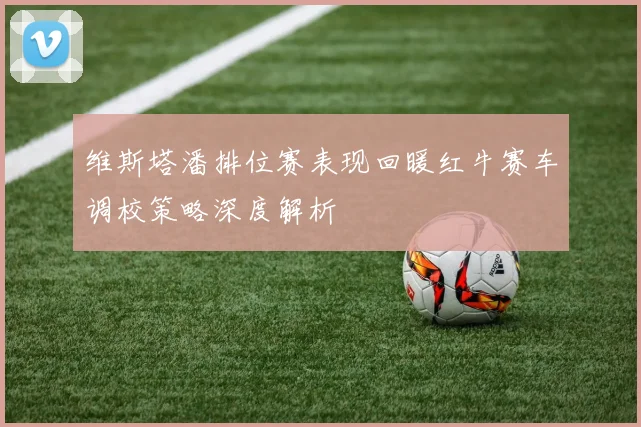 维斯塔潘排位赛表现回暖红牛赛车调校策略深度解析