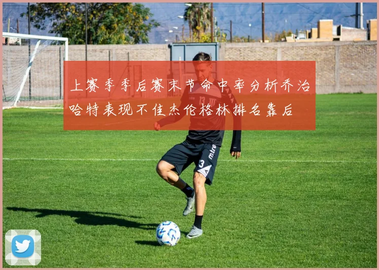 上赛季季后赛末节命中率分析乔治哈特表现不佳杰伦格林排名靠后