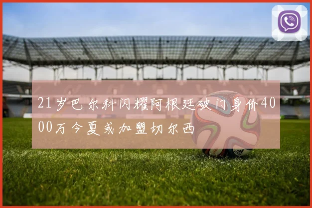 21岁巴尔科闪耀阿根廷破门身价4000万今夏或加盟切尔西