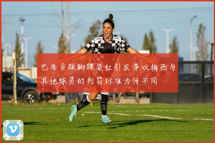 巴洛贡踩脚踝染红引发争议梅西与其他球员的判罚标准为何不同