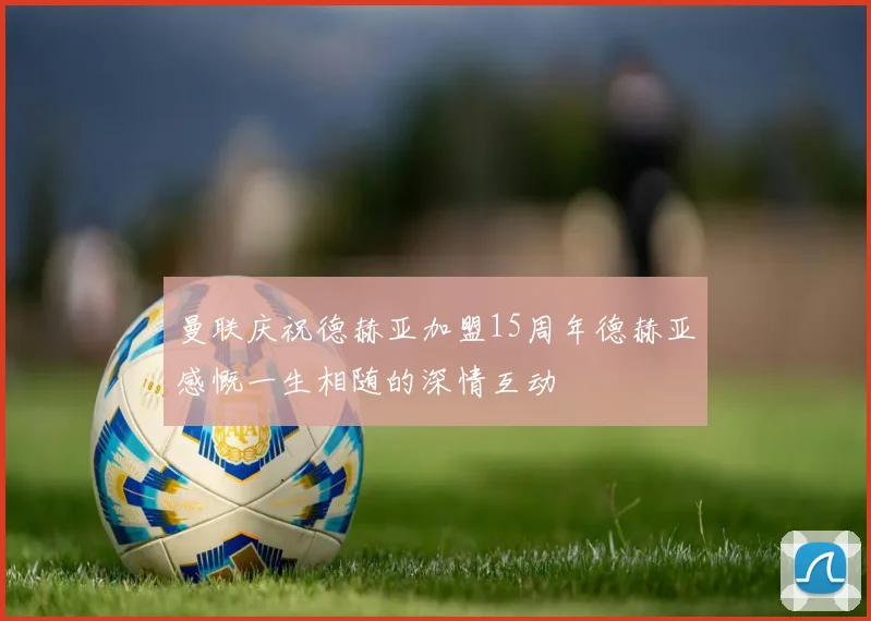曼联庆祝德赫亚加盟15周年德赫亚感慨一生相随的深情互动