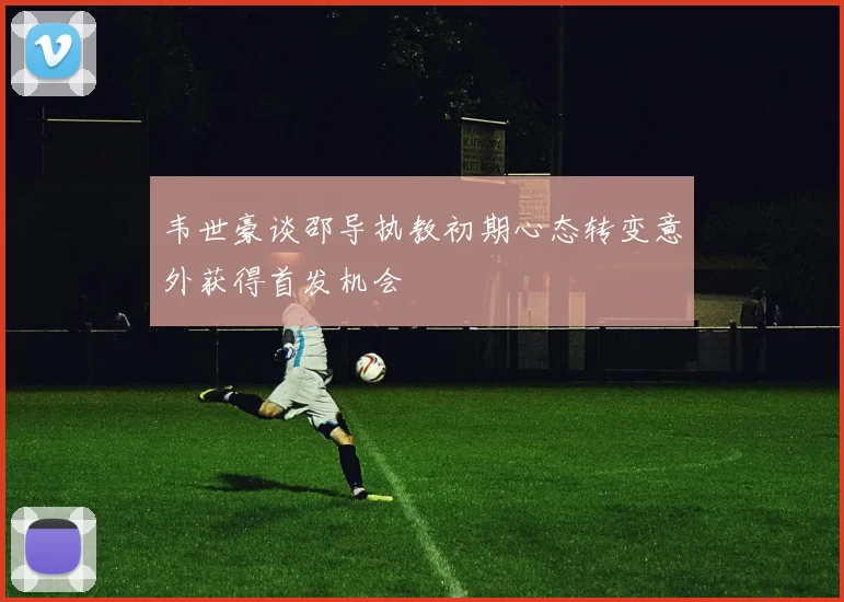 韦世豪谈邵导执教初期心态转变意外获得首发机会