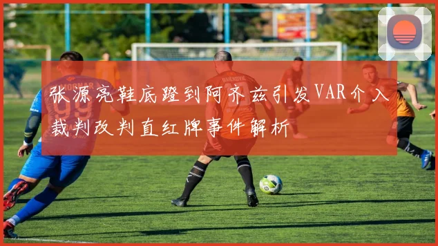 张源亮鞋底蹬到阿齐兹引发VAR介入裁判改判直红牌事件解析