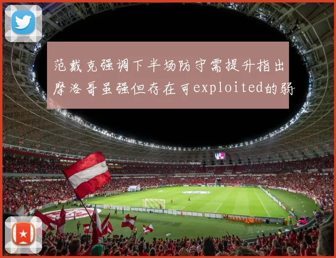 范戴克强调下半场防守需提升指出摩洛哥虽强但存在可exploited的弱点