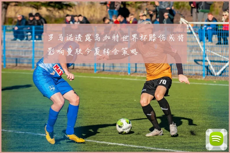 罗马诺透露乌加特世界杯膝伤或将影响曼联今夏转会策略