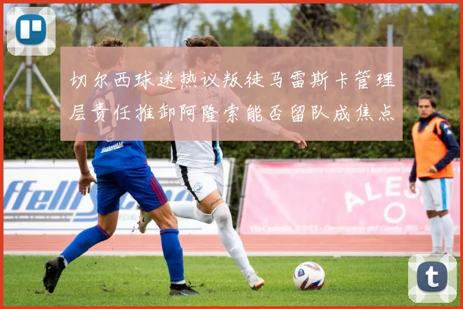 切尔西球迷热议叛徒马雷斯卡管理层责任推卸阿隆索能否留队成焦点