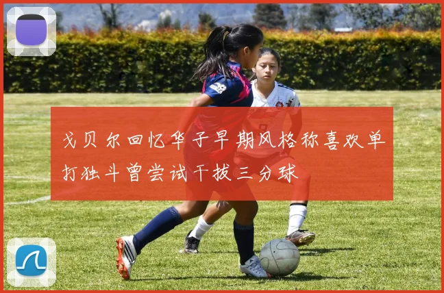 戈贝尔回忆华子早期风格称喜欢单打独斗曾尝试干拔三分球