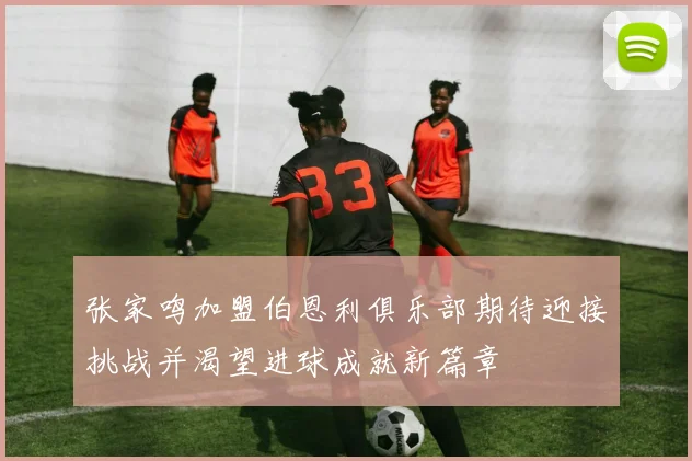 张家鸣加盟伯恩利俱乐部期待迎接挑战并渴望进球成就新篇章