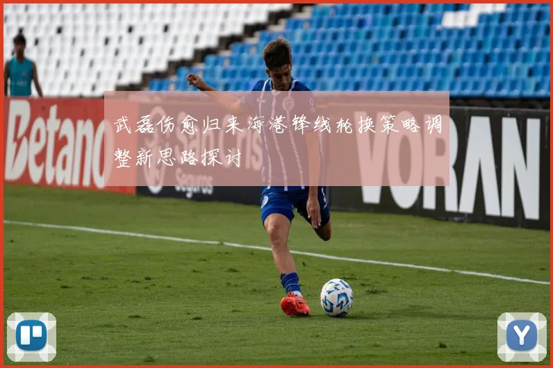 武磊伤愈归来海港锋线轮换策略调整新思路探讨