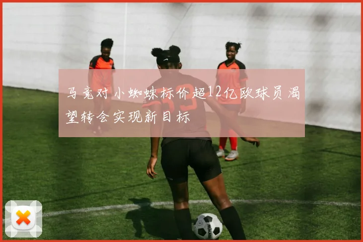 马竞对小蜘蛛标价超12亿欧球员渴望转会实现新目标
