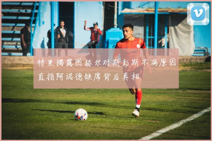 特里揭露图赫尔对斯彭斯不满原因直指阿诺德缺席背后真相