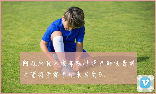 阿森纳官方宣布默特萨克卸任青训主管将于赛季结束后离队