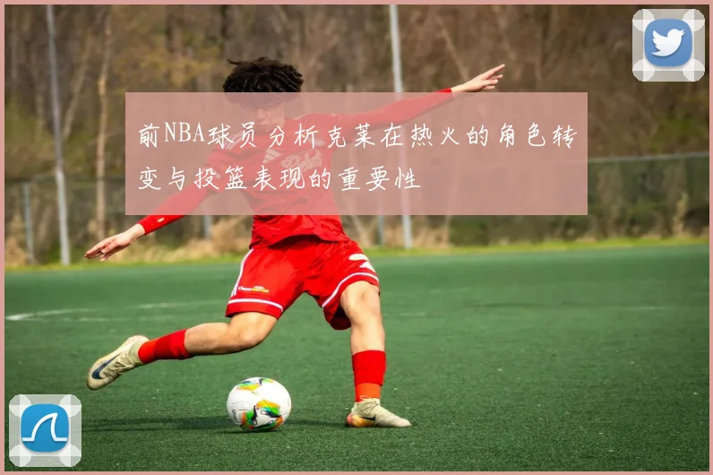 前NBA球员分析克莱在热火的角色转变与投篮表现的重要性