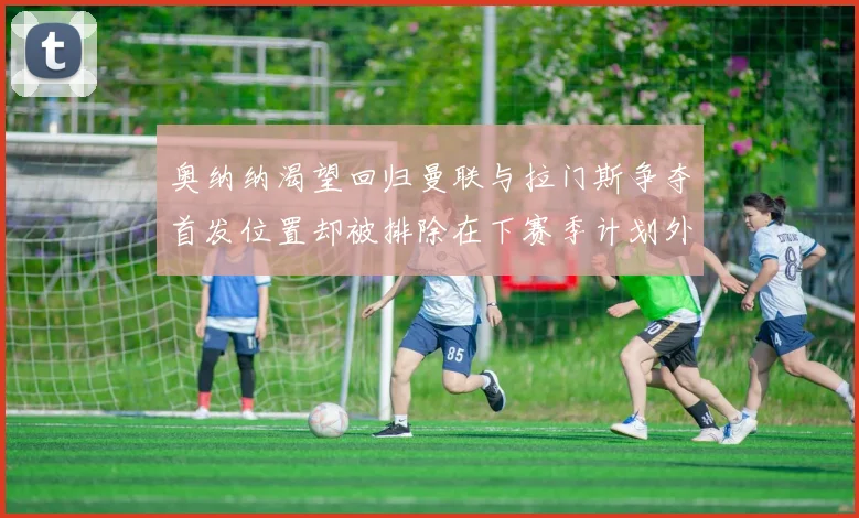 奥纳纳渴望回归曼联与拉门斯争夺首发位置却被排除在下赛季计划外