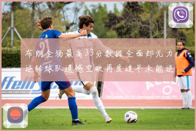 布朗全场最高33分数据全面却无力逆转球队遗憾空砍再度追平未能逆袭
