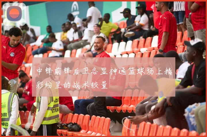 中锋前锋后卫各显神通篮球场上精彩纷呈的战术较量