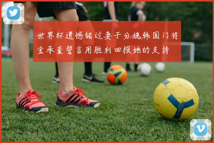 世界杯遗憾错过妻子分娩韩国门将金承奎誓言用胜利回报她的支持