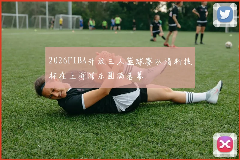 2026FIBA开放三人篮球赛以清科技杯在上海浦东圆满落幕