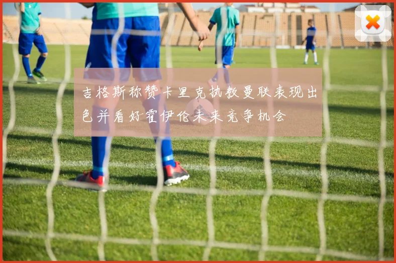 吉格斯称赞卡里克执教曼联表现出色并看好霍伊伦未来竞争机会